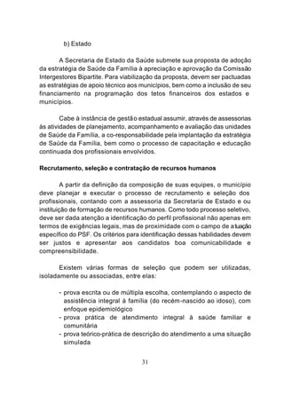 b) Estado

       A Secretaria de Estado da Saúde submete sua proposta de adoção
da estratégia de Saúde da Família à apreciação e aprovação da Comissão
Intergestores Bipartite. Para viabilização da proposta, devem ser pactuadas
as estratégias de apoio técnico aos municípios, bem como a inclusão de seu
financiamento na programação dos tetos financeiros dos estados e
municípios.

        Cabe à instância de gestã o estadual assumir, através de assessorias
às atividades de planejamento, acompanhamento e avaliação das unidades
de Saúde da Família, a co-responsabilidade pela implantação da estratégia
de Saúde da Família, bem como o processo de capacitação e educação
continuada dos profissionais envolvidos.

Recrutamento, seleção e contratação de recursos humanos

         A partir da definição da composição de suas equipes, o município
deve planejar e executar o processo de recrutamento e seleção dos
profissionais, contando com a assessoria da Secretaria de Estado e ou
instituição de formação de recursos humanos. Como todo processo seletivo,
deve ser dada atenção a identificação do perfil profissional não apenas em
termos de exigências legais, mas de proximidade com o campo de a tuação
específico do PSF. Os critérios para identificação dessas habilidades devem
ser justos e apresentar aos candidatos boa comunicabilidade e
compreensibilidade.

       Existem várias formas de seleção que podem ser utilizadas,
isoladamente ou associadas, entre elas:

       - prova escrita ou de múltipla escolha, contemplando o aspecto de
         assistência integral à família (do recém -nascido ao idoso), com
         enfoque epidemiológico
       - prova prática de atendimento integral à saúde familiar e
         comunitária
       - prova teórico-prática de descrição do atendimento a uma situação
         simulada


                                    31
 