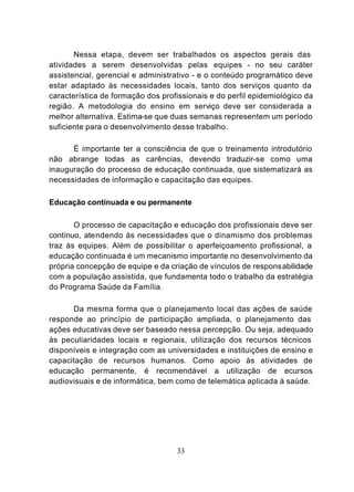 Nessa etapa, devem ser trabalhados os aspectos gerais das
atividades a serem desenvolvidas pelas equipes - no seu caráter
assistencial, gerencial e administrativo - e o conteúdo programático deve
estar adaptado às necessidades locais, tanto dos serviços quanto da
característica de formação dos profissionais e do perfil epidemiológico da
região. A metodologia do ensino em serviço deve ser considerada a
melhor alternativa. Estima-se que duas semanas representem um período
suficiente para o desenvolvimento desse trabalho.

      É importante ter a consciência de que o treinamento introdutório
não abrange todas as carências, devendo traduzir-se como uma
inauguração do processo de educação continuada, que sistematizará as
necessidades de informação e capacitação das equipes.

Educação continuada e ou permanente

       O processo de capacitação e educação dos profissionais deve ser
contínuo, atendendo às necessidades que o dinamismo dos problemas
traz às equipes. Além de possibilitar o aperfeiçoamento profissional, a
educação continuada é um mecanismo importante no desenvolvimento da
própria concepção de equipe e da criação de vínculos de respons abilidade
com a população assistida, que fundamenta todo o trabalho da estratégia
do Programa Saúde da Família.

      Da mesma forma que o planejamento local das ações de saúde
responde ao princípio de participação ampliada, o planejamento das
ações educativas deve ser baseado nessa percepção. Ou seja, adequado
às peculiaridades locais e regionais, utilização dos recursos técnicos
disponíveis e integração com as universidades e instituições de ensino e
capacitação de recursos humanos. Como apoio às atividades de
educação permanente, é recomendável a utilização de ecursos
audiovisuais e de informática, bem como de telemática aplicada à saúde.




                                   33
 