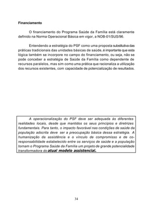 Financiamento

       O financiamento do Programa Saúde da Família está claramente
definido na Norma Operacional Básica em vigor, a NOB-01/SUS/96.

       Entendendo a estratégia do PSF como uma proposta substitutiva das
práticas tradicionais das unidades básicas de saúde, é importante que esta
lógica também se incorpore no campo do financiamento, ou seja, não se
pode conceber a estratégia de Saúde da Família como dependente de
recursos paralelos, mas sim como uma prática que racionaliza a utilização
dos recursos existentes, com capacidade de potencialização de resultados.




       A operacionalização do PSF deve ser adequada às diferentes
realidades locais, desde que mantidos os seus princípios e diretrizes
fundamentais. Para tanto, o impacto favorável nas condições de saúde da
população adscrita deve ser a preocupação básica dessa estratégia. A
humanização da assistência e o vínculo de compromisso e de co-
responsabilidade estabelecido entre os serviços de saúde e a população
tornam o Programa Saúde da Família um projeto de grande potencialidade
transformadora do atual modelo assistencial.




                                   34
 