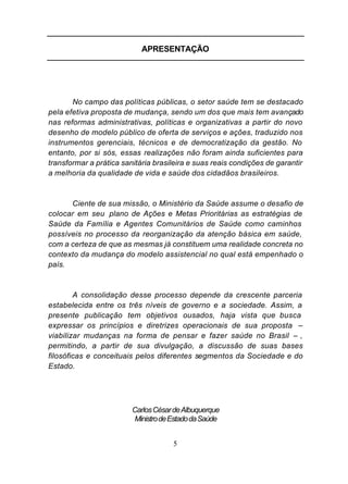 APRESENTAÇÃO




       No campo das políticas públicas, o setor saúde tem se destacado
pela efetiva proposta de mudança, sendo um dos que mais tem avançado
nas reformas administrativas, políticas e organizativas a partir do novo
desenho de modelo público de oferta de serviços e ações, traduzido nos
instrumentos gerenciais, técnicos e de democratização da gestão. No
entanto, por si sós, essas realizações não foram ainda suficientes para
transformar a prática sanitária brasileira e suas reais condições de garantir
a melhoria da qualidade de vida e saúde dos cidadãos brasileiros.



      Ciente de sua missão, o Ministério da Saúde assume o desafio de
colocar em seu plano de Ações e Metas Prioritárias as estratégias de
Saúde da Família e Agentes Comunitários de Saúde como caminhos
possíveis no processo da reorganização da atenção básica em saúde,
com a certeza de que as mesmas já constituem uma realidade concreta no
contexto da mudança do modelo assistencial no qual está empenhado o
país.



        A consolidação desse processo depende da crescente parceria
estabelecida entre os três níveis de governo e a sociedade. Assim, a
presente publicação tem objetivos ousados, haja vista que busca
expressar os princípios e diretrizes operacionais de sua proposta –
viabilizar mudanças na forma de pensar e fazer saúde no Brasil – ,
permitindo, a partir de sua divulgação, a discussão de suas bases
filosóficas e conceituais pelos diferentes segmentos da Sociedade e do
Estado.




                         Carlos César de Albuquerque
                          Ministro de Estado da Saúde


                                      5
 