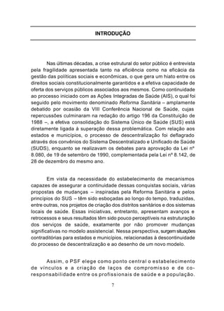 INTRODUÇÃO




        Nas últimas décadas, a crise estrutural do setor público é entrevista
pela fragilidade apresentada tanto na eficiência como na eficácia da
gestão das políticas sociais e econômicas, o que gera um hiato entre os
direitos sociais constitucionalmente garantidos e a efetiva capacidade de
oferta dos serviços públicos associados aos mesmos. Como continuidade
ao processo iniciado com as Ações Integradas de Saúde (AIS), o qual foi
seguido pelo movimento denominado Reforma Sanitária – amplamente
debatido por ocasião da VIII Conferência Nacional de Saúde, cujas
repercussões culminaram na redação do artigo 196 da Constituição de
1988 –, a efetiva consolidação do Sistema Único de Saúde (SUS) está
diretamente ligada à superação dessa problemática. Com relação aos
estados e municípios, o processo de descentralização foi deflagrado
através dos convênios do Sistema Descentralizado e Unificado de Saúde
(SUDS), enquanto se realizavam os debates para aprovação da Lei nº
8.080, de 19 de setembro de 1990, complementada pela Lei nº 8.142, de
28 de dezembro do mesmo ano.


        Em vista da necessidade do estabelecimento de mecanismos
capazes de assegurar a continuidade dessas conquistas sociais, várias
propostas de mudanças – inspiradas pela Reforma Sanitária e pelos
princípios do SUS – têm sido esboçadas ao longo do tempo, traduzidas,
entre outras, nos projetos de criação dos distritos sanitários e dos sistemas
locais de saúde. Essas iniciativas, entretanto, apresentam avanços e
retrocessos e seus resultados têm sido pouco perceptíveis na estruturação
dos serviços de saúde, exatamente por não promover mudanças
significativas no modelo assistencial. Nessa perspectiva, surgem situações
contraditórias para estados e municípios, relacionadas à descontinuidade
do processo de descentralização e ao desenho de um novo modelo.


     Assim, o PSF elege como ponto central o estabelecimento
de vínculos e a criação de laços de compromis so e de co-
responsabilidade entre os profissionais de saúde e a população.

                                     7
 