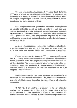 Sob essa ótica, a estratégia utilizada pelo Programa Saúde da Família
(PSF) visa a reversão do modelo assistencial vigente. Por isso, nesse, sua
compreensão só é possível através da mudança do objeto de atenção, forma
de atuação e organização geral dos serviços, reorganizando a prática
assistencial em novas bases e critérios.


        Essa perspectiva faz com que a família pas se a ser o objeto precípuo
de atenção, entendida a partir do ambiente onde vive. Mais que uma
delimitação geográfica, é nesse espaço que se constróem as relações intra e
extrafamiliares e onde se desenvolve a luta pela melhoria das condições de
vida – permitindo, ainda, uma compreensão ampliada do processo
saúde/doença e, portanto, da necessidade de intervenções de maior impacto e
significação social.


        As ações sobre esse espaço representam desafios a um olhar técnico
e político mais ousado, que rompa os muros das unidades de saúde e
enraíze-se para o meio onde as pessoas vivem, trabalham e se relacionam.


         Embora rotulado como programa, o PSF, por suas especificidades,
foge à concepção usual dos demais programas concebidos no Ministério da
Saúde, já que não é uma intervenção vertical e paralela às atividades dos
serviços de saúde. Pelo contrário, caracteriza-se como uma estratégia que
possibilita a integração e promove a organização das atividades em um
território definido, com o propósito de propiciar o enfrentamento e resolução
dos problemas identificados.


       Acerca desses aspectos, o Ministério da Saúde reafirma positivamente
os valores que fundamentam as ações do PSF, entendendo-o como uma
proposta substitutiva com dimensões técnica, política e administrativa
inovadoras.


      O PSF não é uma estratégia desenvolvida para atenção
exclusiva ao grupo mulher e criança, haja vista que se propõe a
trabalhar com o princípio da vigilância à saúde, apresentando uma
característica de atuação inter e multidisciplinar e responsabilidade

                                     8
 