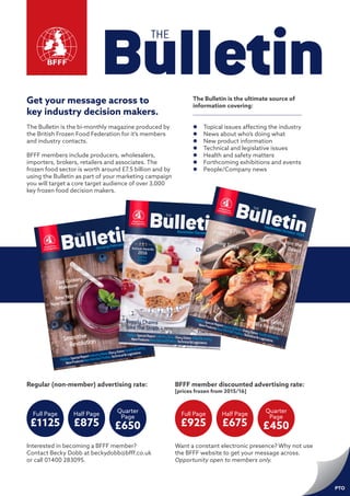 Get your message across to
key industry decision makers.
The Bulletin is the bi-monthly magazine produced by
the British Frozen Food Federation for it’s members
and industry contacts.
BFFF members include producers, wholesalers,
importers, brokers, retailers and associates. The
frozen food sector is worth around £7.5 billion and by
using the Bulletin as part of your marketing campaign
you will target a core target audience of over 3,000
key frozen food decision makers.
The Bulletin is the ultimate source of
information covering:
ll Topical issues affecting the industry
ll News about who’s doing what
ll New product information
ll Technical and legislative issues
ll Health and safety matters
ll Forthcoming exhibitions and events
ll People/Company news
Want a constant electronic presence? Why not use
the BFFF website to get your message across.
Opportunity open to members only.
Regular (non-member) advertising rate: BFFF member discounted advertising rate:
[prices frozen from 2015/16]
Full Page
£1125
Half Page
£875
Quarter
Page
£650
Full Page
£925
Half Page
£675
Quarter
Page
£450
PTO
Interested in becoming a BFFF member?
Contact Becky Dobb at beckydobb@bfff.co.uk
or call 01400 283095.
 