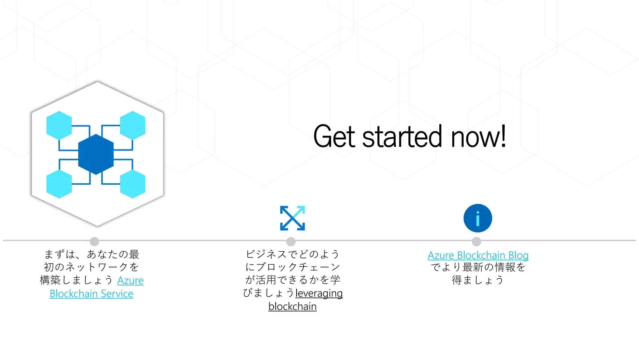 Get started now!
まずは、あなたの最
初のネットワークを
構築しましょう Azure
Blockchain Service
ビジネスでどのよう
にブロックチェーン
が活用できるかを学
びましょうleveraging
blockchain
Azure Blockchain Blog
でより最新の情報を
得ましょう
 