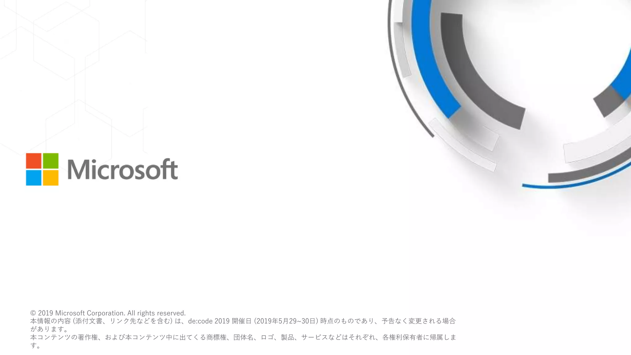 © 2018 Microsoft Corporation. All rights reserved.
本情報の内容（添付文書、リンク先などを含む）は、作成日時点でのものであり、予告なく変更される場合があります。
© 2019 Microsoft Corporation. All rights reserved.
本情報の内容 (添付文書、リンク先などを含む) は、de:code 2019 開催日 (2019年5月29~30日) 時点のものであり、予告なく変更される場合
があります。
本コンテンツの著作権、および本コンテンツ中に出てくる商標権、団体名、ロゴ、製品、サービスなどはそれぞれ、各権利保有者に帰属しま
す。
 
