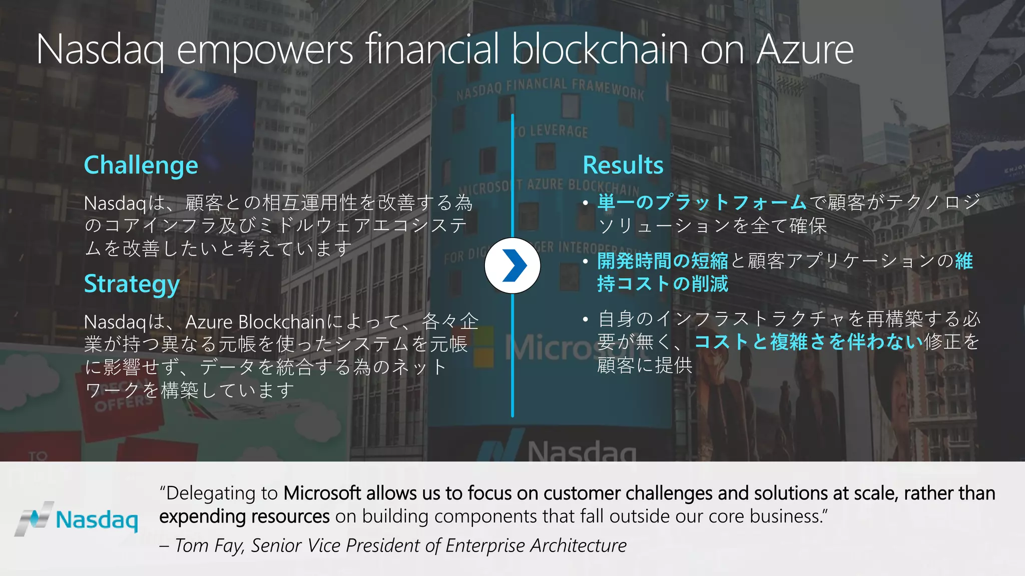 “Delegating to Microsoft allows us to focus on customer challenges and solutions at scale, rather than
expending resources on building components that fall outside our core business.”
– Tom Fay, Senior Vice President of Enterprise Architecture
Nasdaq empowers financial blockchain on Azure
Challenge
Nasdaqは、顧客との相互運用性を改善する為
のコアインフラ及びミドルウェアエコシステ
ムを改善したいと考えています
Strategy
Nasdaqは、Azure Blockchainによって、各々企
業が持つ異なる元帳を使ったシステムを元帳
に影響せず、データを統合する為のネット
ワークを構築しています
Results
• 単一のプラットフォームで顧客がテクノロジ
ソリューションを全て確保
• 開発時間の短縮と顧客アプリケーションの維
持コストの削減
• 自身のインフラストラクチャを再構築する必
要が無く、コストと複雑さを伴わない修正を
顧客に提供
 