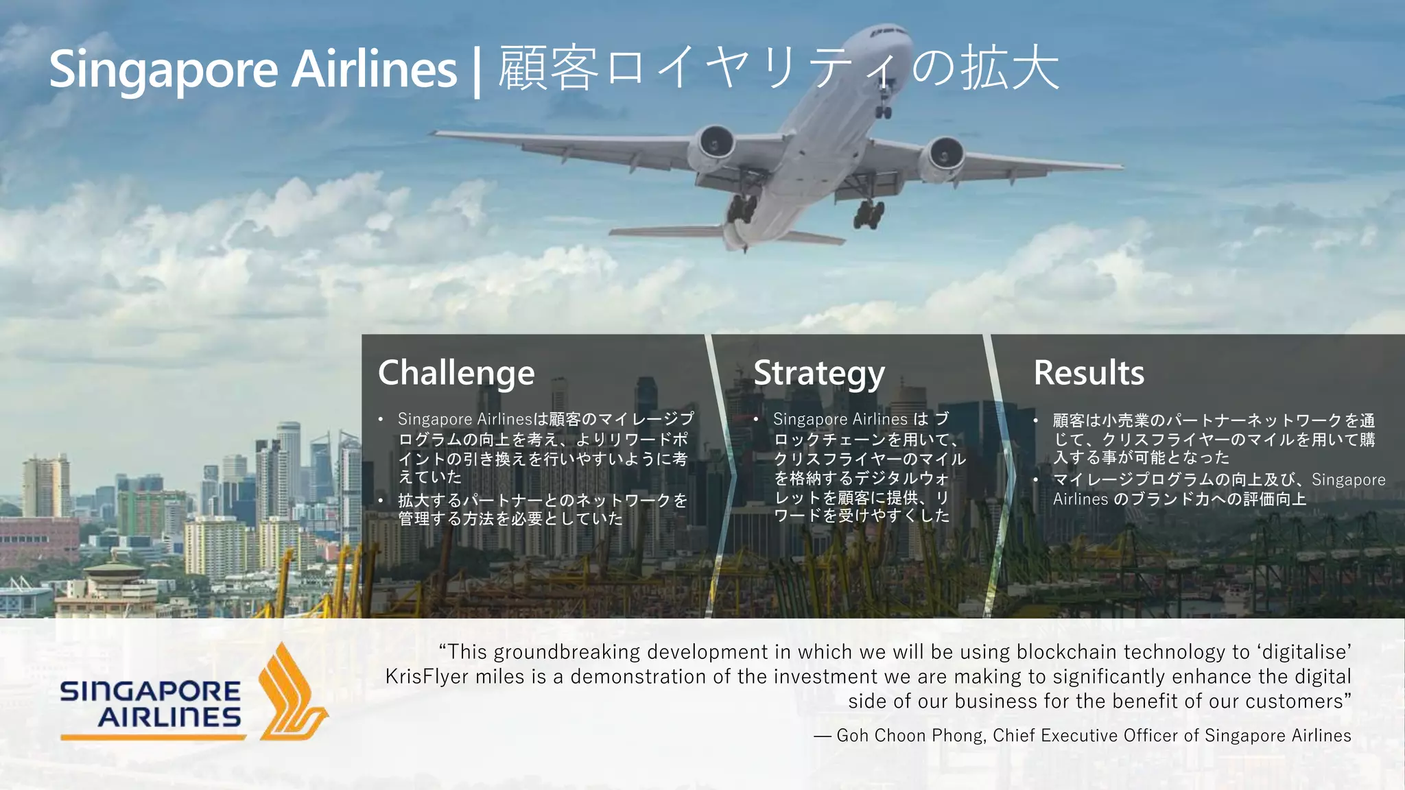 Challenge
• Singapore Airlinesは顧客のマイレージプ
ログラムの向上を考え、よりリワードポ
イントの引き換えを行いやすいように考
えていた
• 拡大するパートナーとのネットワークを
管理する方法を必要としていた
Strategy
• Singapore Airlines は ブ
ロックチェーンを用いて、
クリスフライヤーのマイル
を格納するデジタルウォ
レットを顧客に提供、リ
ワードを受けやすくした
Results
• 顧客は小売業のパートナーネットワークを通
じて、クリスフライヤーのマイルを用いて購
入する事が可能となった
• マイレージプログラムの向上及び、Singapore
Airlines のブランド力への評価向上
Singapore Airlines | 顧客ロイヤリティの拡大
“This groundbreaking development in which we will be using blockchain technology to ‘digitalise’
KrisFlyer miles is a demonstration of the investment we are making to significantly enhance the digital
side of our business for the benefit of our customers”
— Goh Choon Phong, Chief Executive Officer of Singapore Airlines
 