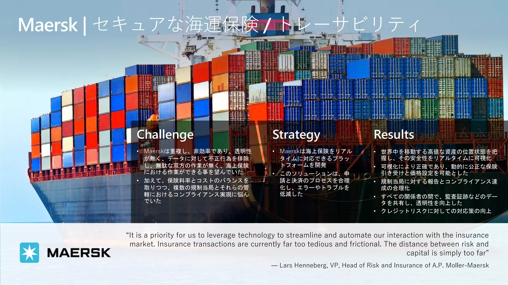 Challenge
• Maerskは重複し、非効率であり、透明性
が無く、データに対して不正行為を排除
し、無駄な双方の作業が無く、海上保険
における作業ができる事を望んでいた
• 加えて、保険料率とコストのバランスを
取りつつ、複数の規制当局とそれらの管
轄におけるコンプライアンス実現に悩ん
でいた
Strategy
• Maerskは海上保険をリアル
タイムに対応できるプラッ
トフォームを開発
• このソリューションは、申
請と決済のプロセスを合理
化し、エラーやトラブルを
低減した
Results
• 世界中を移動する高値な資産の位置状態を把
握し、その安全性をリアルタイムに可視化
• 可視化により正確であり、動的に公正な保険
引き受けと価格設定を可能とした
• 規制当局に対する報告とコンプライアンス達
成の合理化
• すべての関係者の間で、監査証跡などのデー
タを共有し、透明性を向上した
• クレジットリスクに対しての対応策の向上
Maersk | セキュアな海運保険 / トレーサビリティ
“It is a priority for us to leverage technology to streamline and automate our interaction with the insurance
market. Insurance transactions are currently far too tedious and frictional. The distance between risk and
capital is simply too far”
— Lars Henneberg, VP, Head of Risk and Insurance of A.P. Moller-Maersk
 