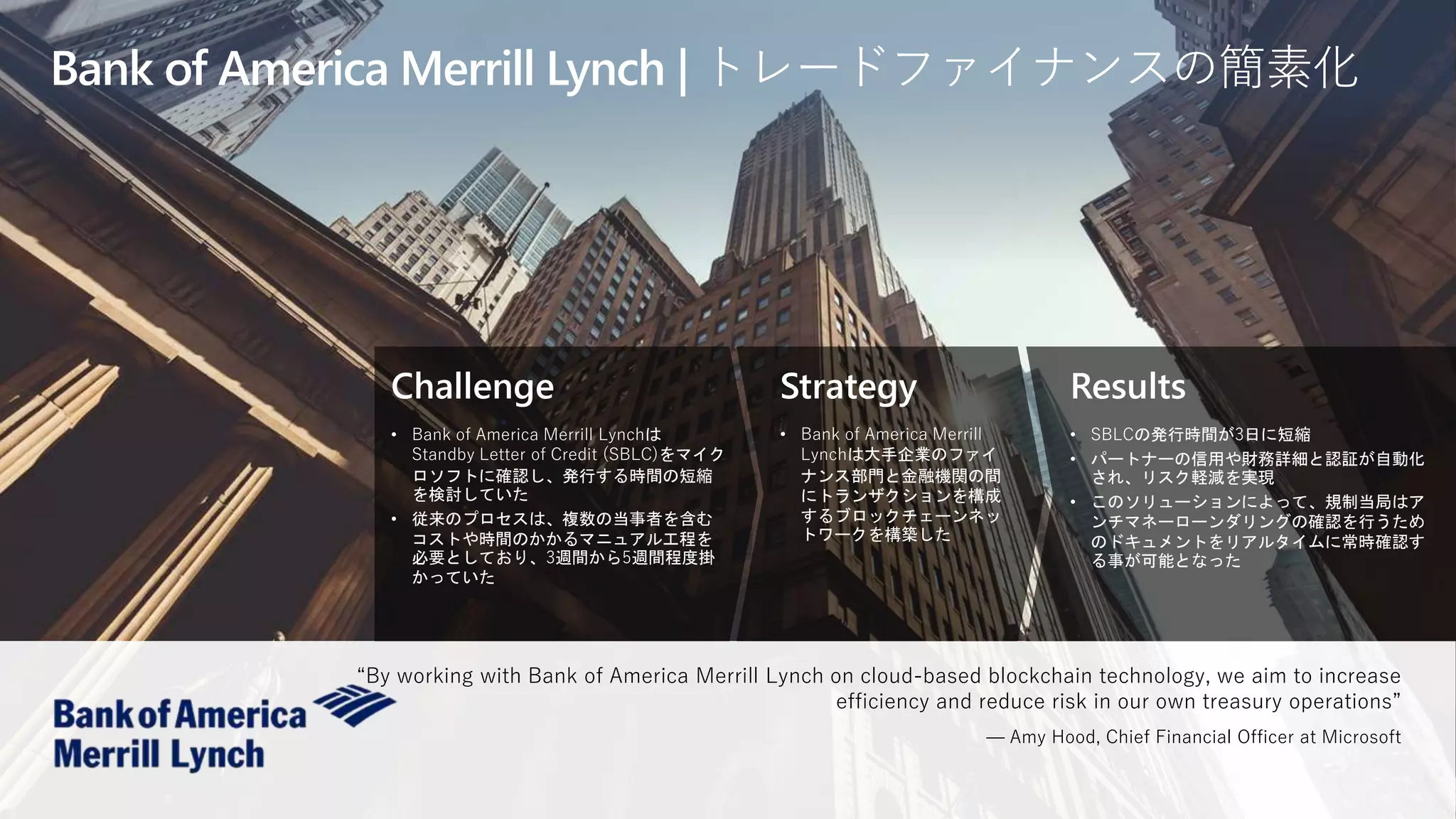 Challenge
• Bank of America Merrill Lynchは
Standby Letter of Credit (SBLC)をマイク
ロソフトに確認し、発行する時間の短縮
を検討していた
• 従来のプロセスは、複数の当事者を含む
コストや時間のかかるマニュアル工程を
必要としており、3週間から5週間程度掛
かっていた
Strategy
• Bank of America Merrill
Lynchは大手企業のファイ
ナンス部門と金融機関の間
にトランザクションを構成
するブロックチェーンネッ
トワークを構築した
Results
• SBLCの発行時間が3日に短縮
• パートナーの信用や財務詳細と認証が自動化
され、リスク軽減を実現
• このソリューションによって、規制当局はア
ンチマネーローンダリングの確認を行うため
のドキュメントをリアルタイムに常時確認す
る事が可能となった
Bank of America Merrill Lynch | トレードファイナンスの簡素化
“By working with Bank of America Merrill Lynch on cloud-based blockchain technology, we aim to increase
efficiency and reduce risk in our own treasury operations”
— Amy Hood, Chief Financial Officer at Microsoft
 