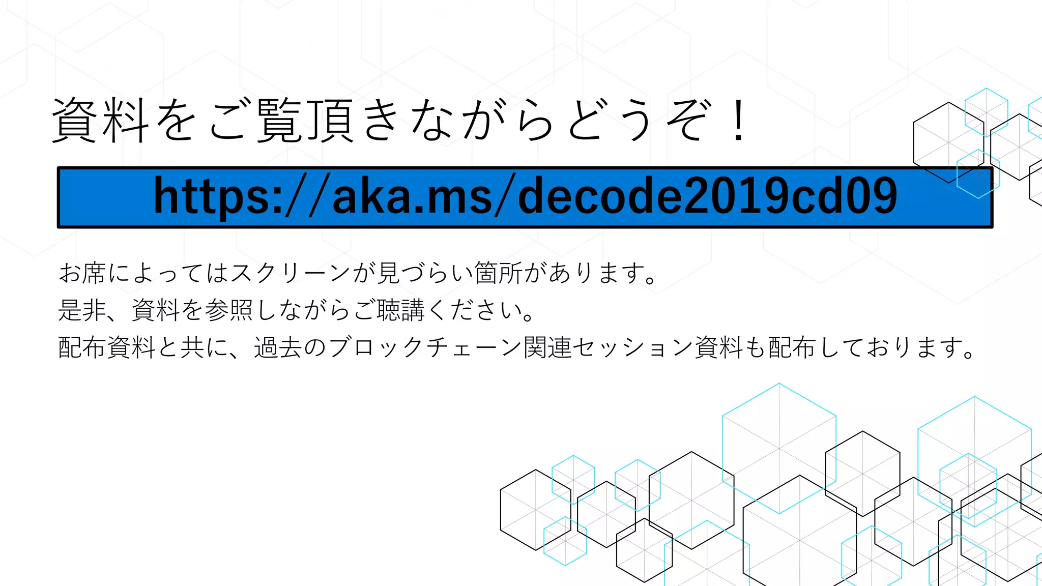 資料をご覧頂きながらどうぞ！
お席によってはスクリーンが見づらい箇所があります。
是非、資料を参照しながらご聴講ください。
配布資料と共に、過去のブロックチェーン関連セッション資料も配布しております。
https://aka.ms/decode2019cd09
 