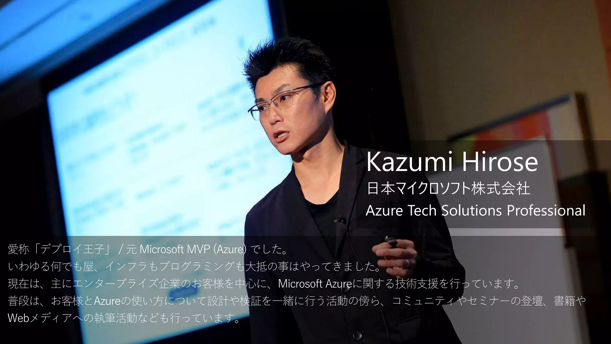 愛称「デプロイ王子」 / 元 Microsoft MVP (Azure) でした。
いわゆる何でも屋、インフラもプログラミングも大抵の事はやってきました。
現在は、主にエンタープライズ企業のお客様を中心に、Microsoft Azureに関する技術支援を行っています。
普段は、お客様とAzureの使い方について設計や検証を一緒に行う活動の傍ら、コミュニティやセミナーの登壇、書籍や
Webメディアへの執筆活動なども行っています。
Kazumi Hirose
日本マイクロソフト株式会社
Azure Tech Solutions Professional
 