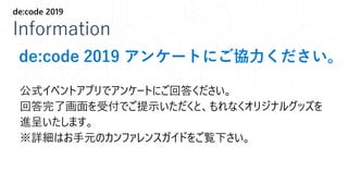 Information
de:code 2019
公式イベントアプリでアンケートにご回答ください。
回答完了画面を受付でご提示いただくと、もれなくオリジナルグッズを
進呈いたします。
※詳細はお手元のカンファレンスガイドをご覧下さい。
de:code 2019 アンケートにご協力ください。
 