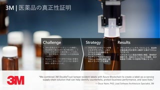 Challenge
• 3Mは医薬品サプライチェーンを構築し、
偽造薬物の侵入を防ぐ為の解決策として
ブロックチェーンを解決策として活用し
た。偽造薬物は、2000億ドルの犯罪産業
である。
• 偽造品はブランドの評判や収益に影響を
もたらす意外に気がつけていない患者や
顧客に被害をもたらす。
Strategy
• 3Mはブロックチェーンを用
いたサプライチェーン向け
ラベルとそれを追跡する
サービスを構築
• マルチレイヤQRコードのラ
ベルにより改竄を検知し容
易なトラッキングを実現
Results
• ブロックチェーンテクノロジにより、配送時
の製品真正性を堅牢に確認する事ができるよ
うになった
• リアルタイムに製品の登録と検証、保有者が
確認でき、偽造されていないかの確認、及び
偽造品では無いかの証明が可能となった
3M | 医薬品の真正性証明
“We combined 3M DoubleTrust tamper-evident labels with Azure Blockchain to create a label-as-a-service
supply chain solution that can help identify counterfeits, protect business performance, and save lives.”
— Oscar Naim, PhD, Lead Software Architecture Specialist, 3M
 