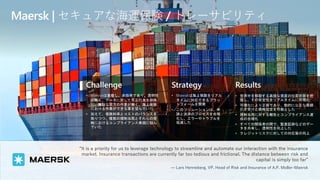 Challenge
• Maerskは重複し、非効率であり、透明性
が無く、データに対して不正行為を排除
し、無駄な双方の作業が無く、海上保険
における作業ができる事を望んでいた
• 加えて、保険料率とコストのバランスを
取りつつ、複数の規制当局とそれらの管
轄におけるコンプライアンス実現に悩ん
でいた
Strategy
• Maerskは海上保険をリアル
タイムに対応できるプラッ
トフォームを開発
• このソリューションは、申
請と決済のプロセスを合理
化し、エラーやトラブルを
低減した
Results
• 世界中を移動する高値な資産の位置状態を把
握し、その安全性をリアルタイムに可視化
• 可視化により正確であり、動的に公正な保険
引き受けと価格設定を可能とした
• 規制当局に対する報告とコンプライアンス達
成の合理化
• すべての関係者の間で、監査証跡などのデー
タを共有し、透明性を向上した
• クレジットリスクに対しての対応策の向上
Maersk | セキュアな海運保険 / トレーサビリティ
“It is a priority for us to leverage technology to streamline and automate our interaction with the insurance
market. Insurance transactions are currently far too tedious and frictional. The distance between risk and
capital is simply too far”
— Lars Henneberg, VP, Head of Risk and Insurance of A.P. Moller-Maersk
 