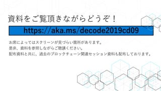 資料をご覧頂きながらどうぞ！
お席によってはスクリーンが見づらい箇所があります。
是非、資料を参照しながらご聴講ください。
配布資料と共に、過去のブロックチェーン関連セッション資料も配布しております。
https://aka.ms/decode2019cd09
 