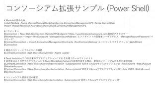 # Moduleの読み込み
Install-Module -Name Microsoft.AzureBlockchainService.ConsortiumManagement.PS -Scope CurrentUser
Import-Module Microsoft.AzureBlockchainService.ConsortiumManagement.PS
#パラメーター
$Connection = New-Web3Connection -RemoteRPCEndpoint ‘https://user01.blockchain.azure.com:3200/アクセスキー'
$MemberAccount = Import-Web3Account -ManagedAccountAddress ‘エンドポイントの管理者ユーザアドレス’ -ManagedAccountPassword ‘パ
スワード’
$ContractConnection = Import-ConsortiumManagementContracts -RootContractAddress ‘ルートコントラクトアドレス' -Web3Client
$Connection
# 現在のコンソーシアムメンバの確認
$ContractConnection | Get-BlockchainMember -Name 'user01'
# Send Invitation 二つの企業のサブスクリプションにそれぞれ違うロールでインバイト
# 招待後はｍそのサブスクリプションでAzure Blockchain Serviceを新規作成する際に、参加コンソーシアムの名称が選択可能
$ContractConnection | New-BlockchainMemberInvitation -SubscriptionId ‘招待するAzureサブスクリプションID' -Role ADMIN -Web3Account
$MemberAccount
$ContractConnection | New-BlockchainMemberInvitation -SubscriptionId '招待するAzureサブスクリプションID ' -Role USER -Web3Account
$MemberAccount
# コンソーシアム招待状況の確認
$ContractConnection | Get-BlockchainMemberInvitation -SubscriptionId ‘招待したAzureサブスクリプションID '
コンソーシアム拡張サンプル (Power Shell)
 