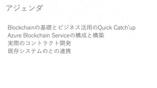 アジェンダ
Blockchainの基礎とビジネス活用のQuick Catch’up
Azure Blockchain Serviceの構成と構築
実際のコントラクト開発
既存システムのとの連携
 