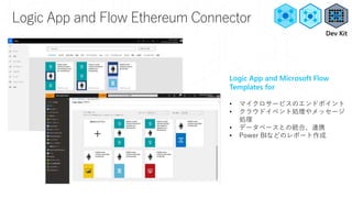 Logic App and Flow Ethereum Connector
Logic App and Microsoft Flow
Templates for
• マイクロサービスのエンドポイント
• クラウドイベント処理やメッセージ
処理
• データベースとの統合、連携
• Power BIなどのレポート作成
Dev Kit
 