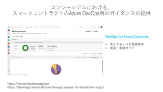 コンソーシアムにおける、
スマートコントラクトのAzure DevOps用のガイダンスの提供
DevOps for Smart Contracts
• 考えておくべき考慮事項
• 実装・実践ガイド
http://aka.ms/bcdevopspaper
https://devblogs.microsoft.com/devops/devops-for-blockchain-apps/
 