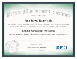 HAS BEEN FORMALLY EVALUATED FOR EXPERIENCE, KNOWLEDGE AND SKILLS IN THE SPECIALIZED AREA OF
ASSESSING AND IDENTIFYING PROJECT RISKS AND IS HEREBY BESTOWED THE GLOBAL CREDENTIAL
THIS IS TO CERTIFY THAT
IN TESTIMONY WHEREOF, WE HAVE SUBSCRIBED OUR SIGNATURES UNDER THE SEAL OF THE INSTITUTE
PMI Risk Management Professional
PMI-RMP® Number «CertificateID»
PMI- RMP® Original Grant Date «OriginalGrantDate»
PMI- RMP® Expiration Date «EffectiveExpiryDate»03 January 2019
04 January 2016
Amir Sarwat Fahmy Attia
1890235
President and Chief Executive OfficerMark A. Langley •Chair, Board of DirectorsRicardo Triana •
 