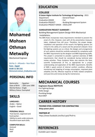 Mohamed
Mohsen
Othman
Metwally
Mechanical Engineer
Bld No.3 – AlRawda – Nasr Road
Suez , Egypt
0100 11 80 216
Mohamed.mohsen_2m@yahoo.com
PERSONAL INFO
Nationality : Egyptian
Date of Birth : 10th June 1990
Marital Status : Single
Military Status: Exempted
SKILLS
LANGUAGE :
Arabic – Native
English – Good
PERSONAL SKILLS:
•Fast learner, organized and
hard worker .
•Ability to work under pressure.
•Excellent team work skills.
COMPUTER SKILLS:
Autocad
Revit
HAP
EDUCATION
COLLEGE
El Salam Higher Institute for Technology & Engineering - 2015
Department : General Power
Graduation GRADE : Fair
Graduation PROJECT : Building Management System
Graduation PROJECT GRADE : EXCELLENT
GARDUATION PROJECT SUMMARY :
Building Management System Design With Mechanical
Installations.
The BMS Rules incorporate many requirements intended to prevent the
onset of a fire. However, even with all the preventative measures
taken, shipboard fires still occur. Therefore, the proper design,
installation and operation of the vessel’s fire-fighting systems are
critical to the safety of a vessel and the personnel onboard. Since
fire-fighting systems are so critical, the designs and arrangements
of such systems should be carefully evaluated for compliance with
the BMS requirements by the designer and BMS Engineering staffs.
This project is presented to provide a general overview of BMS
requirements that should be considered during technical plan
review activities. These Guidance Notes also examine the basic
scientific fundamentals of fire, as appropriate for a proper
understanding and application of the BMS requirements. Benefits
of BMS is good control of internal comfort condition, effective
monitoring and targeting of energy consumption, improved plant
reliability and life, effective response of HVAC related complaints
and save time and money during the maintenance.
MECHANICAL COURSES
Engineers House INSTITUTE
Fire Fighting Design
HVAC Design
Plumbing Design
Revit MEP
CARRER HISTORY
TECHNO STEEL COMPANY FOR CONTRACTING
Attqa power plant
REFERENCES
Available upon request
PARTNER AT
https://www.facebook.com/foul.spot/?fref=ts
 