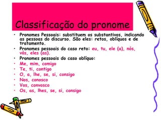 Classificação do pronome
• Pronomes Pessoais: substituem os substantivos, indicando
as pessoas do discurso. São eles: retos, oblíquos e de
tratamento.
• Pronomes pessoais do caso reto: eu, tu, ele (a), nós,
vós, eles (as).
• Pronomes pessoais do caso oblíquo:
• Me, mim, comigo
• Te, ti, contigo
• O, a, lhe, se, si, consigo
• Nos, conosco
• Vos, convosco
• Os, as, lhes, se, si, consigo
 