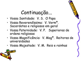 Continuação...
• Vossa Santidade: V. S. O Papa
• Vossa Reverendíssima: V. Vermª.
Sacerdotes e religiosos em geral
• Vossa Paternidade: V. P. Superiores de
ordens religiosas
• Vossa Magnificência: V. Magª. Reitores de
universidades
• Vossa Majestade: V. M. Reis e rainhas
 