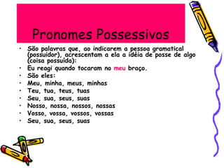 Pronomes Possessivos
• São palavras que, ao indicarem a pessoa gramatical
(possuidor), acrescentam a ela a idéia de posse de algo
(coisa possuída):
• Eu reagi quando tocaram no meu braço.
• São eles:
• Meu, minha, meus, minhas
• Teu, tua, teus, tuas
• Seu, sua, seus, suas
• Nosso, nossa, nossos, nossas
• Vosso, vossa, vossos, vossas
• Seu, sua, seus, suas
 