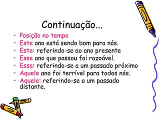 Continuação...
• Posição no tempo
• Este ano está sendo bom para nós.
• Este: referindo-se ao ano presente
• Esse ano que passou foi razoável.
• Esse: referindo-se a um passado próximo
• Aquele ano foi terrível para todos nós.
• Aquele: referindo-se a um passado
distante.
 
