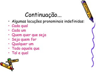 Continuação...
• Algumas locuções pronominais indefinidas:
• Cada qual
• Cada um
• Quem quer que seja
• Seja quem for
• Qualquer um
• Todo aquele que
• Tal e qual
 