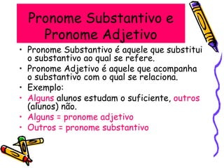 Pronome Substantivo e
Pronome Adjetivo
• Pronome Substantivo é aquele que substitui
o substantivo ao qual se refere.
• Pronome Adjetivo é aquele que acompanha
o substantivo com o qual se relaciona.
• Exemplo:
• Alguns alunos estudam o suficiente, outros
(alunos) não.
• Alguns = pronome adjetivo
• Outros = pronome substantivo
 