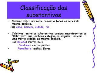 Classificação dos
substantivos
• Comum: indica um nome comum a todos os seres da
mesma espécie.
Ex: casa, homem, cidade, rio.
• Coletivos: entre os substantivos comuns encontram-se os
“Coletivos”, que, embora estejam no singular, indicam
uma multiplicidade da mesma espécie.
Ex: Boiada: muitos bois
Cardume: muitos peixes
• Ramalhete: muitas flores
 