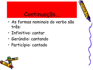 Continuação...
• As formas nominais do verbo são
três:
• Infinitivo: cantar
• Gerúndio: cantando
• Particípio: cantado
 