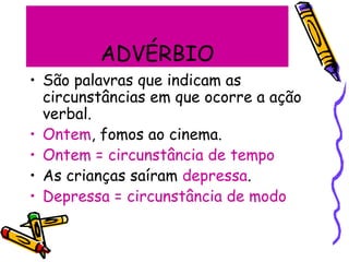 ADVÉRBIO
• São palavras que indicam as
circunstâncias em que ocorre a ação
verbal.
• Ontem, fomos ao cinema.
• Ontem = circunstância de tempo
• As crianças saíram depressa.
• Depressa = circunstância de modo
 