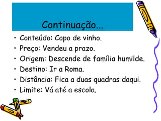Continuação...
• Conteúdo: Copo de vinho.
• Preço: Vendeu a prazo.
• Origem: Descende de família humilde.
• Destino: Ir a Roma.
• Distância: Fica a duas quadras daqui.
• Limite: Vá até a escola.
 