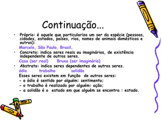 Continuação...
• Próprio: é aquele que particulariza um ser da espécie (pessoas,
cidades, estados, países, rios, nomes de animais domésticos e
outros):
Marcelo, São Paulo, Brasil.
• Concreto: indica seres reais ou imaginários, de existência
independente de outros seres.
Casa (ser real) Bruxa (ser imaginário)
• Abstrato: indica seres dependentes de outros seres.
ódio trabalho solidão
Esses seres existem em função de outros seres:
- o ódio é sentido por alguém: sentimento;
- o trabalho é realizado por alguém: ação;
- a solidão é o estado em que alguém se encontra : estado.
 