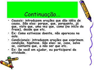 Continuação...
• Causais: introduzem orações que dão idéia de
causa. São elas: porque, que, porquanto, já
que, visto que, uma vez que, como (no início da
frase), desde que etc.
• Ex: Como estivesse doente, não apareceu na
aula.
• Condicionais: introduzem orações que exprimem
condição, hipótese. São elas: se, caso, salvo
se, contanto que, a não ser que etc.
• Ex: Se você em ajudar, eu participarei da
atividade.
 