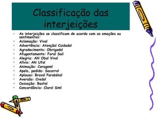 Classificação das
interjeições
• As interjeições se classificam de acordo com as emoções ou
sentimentos:
• Aclamação: Viva!
• Advertência: Atenção! Cuidado!
• Agradecimento: Obrigado!
• Afugentamento: Fora! Sai!
• Alegria: Ah! Oba! Viva!
• Alívio: Ah! Ufa!
• Animação: Coragem!
• Apelo, pedido: Socorro!
• Aplauso: Bravo! Parabéns!
• Aversão: Credo!
• Cessação: Basta!
• Concordância: Claro! Sim!
 