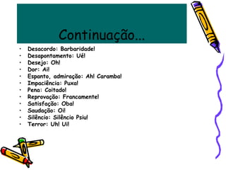 Continuação...
• Desacordo: Barbaridade!
• Desapontamento: Ué!
• Desejo: Oh!
• Dor: Ai!
• Espanto, admiração: Ah! Caramba!
• Impaciência: Puxa!
• Pena: Coitado!
• Reprovação: Francamente!
• Satisfação: Oba!
• Saudação: Oi!
• Silêncio: Silêncio Psiu!
• Terror: Uh! Ui!
 
