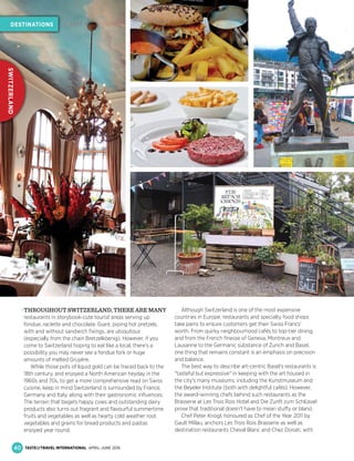 THROUGHOUT SWITZERLAND, THERE ARE MANY
restaurants in storybook-cute tourist areas serving up
fondue, raclette and chocolate. Giant, piping hot pretzels,
with and without sandwich ﬁxings, are ubiquitous
(especially from the chain Bretzelköenig). However, if you
come to Switzerland hoping to eat like a local, there's a
possibility you may never see a fondue fork or huge
amounts of melted Gruyère.
While those pots of liquid gold can be traced back to the
18th century, and enjoyed a North American heyday in the
1960s and 70s, to get a more comprehensive read on Swiss
cuisine, keep in mind Switzerland is surrounded by France,
Germany and Italy, along with their gastronomic inﬂuences.
The terrain that begets happy cows and outstanding dairy
products also turns out fragrant and ﬂavourful summertime
fruits and vegetables as well as hearty cold weather root
vegetables and grains for bread products and pastas
enjoyed year round.
Although Switzerland is one of the most expensive
countries in Europe, restaurants and specialty food shops
take pains to ensure customers get their Swiss Francs’
worth. From quirky neighbourhood cafés to top-tier dining,
and from the French ﬁnesse of Geneva, Montreux and
Lausanne to the Germanic substance of Zurich and Basel,
one thing that remains constant is an emphasis on precision
and balance.
The best way to describe art-centric Basel's restaurants is
"tasteful but expressive" in keeping with the art housed in
the city's many museums, including the Kunstmuseum and
the Beyeler Institute (both with delightful cafés). However,
the award-winning chefs behind such restaurants as the
Brasserie at Les Trois Rois Hotel and Die Zunft zum Schlüssel
prove that traditional doesn’t have to mean stuffy or bland.
Chef Peter Knogl, honoured as Chef of the Year 2011 by
Gault Millau, anchors Les Trois Rois Brasserie as well as
destination restaurants Cheval Blanc and Chez Donati, with
40
DESTINATIONS
SWITZERLAND
CAN’T MISS SWISS
TASTE&TRAVEL INTERNATIONAL APRIL–JUNE 2016
 