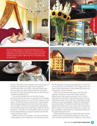 kitchens that, well, run like clockwork. The action going on in
the glass-enclosed kitchen adjoining the brasserie is
synchronized rather than chaotic. Although Knogl’s team
must be aware that they’re being watched, they proceed
with grace to ﬁnish dishes perfectly, down to garnishes and
condiment embellishments.
The only thing livelier than Les Trois Rois’ famous
panoramic Rhine sunset view is my seasonal summer salad.
It is emblematic of just how much the Swiss value their local
greens. The delicate leaves are graced with a poached egg
and lemongrass dressing that accents their sweet, earthy
notes. Knogl’s monkﬁsh is smoky and earthy, and presents
an interesting paradox that something so subtle can be very
expressive. Less is also more with dessert, with just a touch
of cake streusel enhancing seasonal strawberries with lime
mousse and basil custard.
While Die Zunft zum Schlüssel, in the heart of Old Town,
initially appears a tourist draw, look more closely and you’ll
see the hallmarks of a hip gourmet destination. At the front
of the restaurant, you’ll ﬁnd Gilde, a free magazine from the
Guild of Swiss Restaurateurs, with proﬁles and recipes from
Switzerland's culinary vanguard.
When I ask the waitress what dish on the menu best
represents the direction lead chef Anderas Uebersax
believes Swiss food is taking, she directs me to Chicken
Saltimbocca and Risotto (no doubt taking some cues from
Switzerland's Italian side), made with a local Belper-Knollen
cheese and seasonal vegetables. Instead of a big platter of
heavy, bland food, I ﬁnd perfectly portioned chicken ﬁlets
topped with shaved bacon and a risotto with a herbaceous
ﬂavour proﬁle. The house-made sorbets and ice creams are
also a revelation. Inspired ﬂavours include basil, Aperol and
the seductive apricot-thyme.
While traditional restaurants and fantastic open-air food
markets abound in Switzerland’s largest city, Zurich, the
most exciting things food-wise are unfolding in Zurich West,
PHOTOS THIS SPREAD CLOCKWISE FROM LEFT The
restaurant at Hotel Stochen; Beef tartare at Hotel Richemond;
Celebrating jazz in Montreux; Hotel Beau Rivage suite; Cafe
Viadukt; Sunset in Basel; Coffee break at Les Trois Rois; Frau
Gerolds Garten.
41
DESTINATIONS
SWITZERLAND
CAN’T MISS SWISS
APRIL–JUNE 2016 TASTE&TRAVEL INTERNATIONAL
 