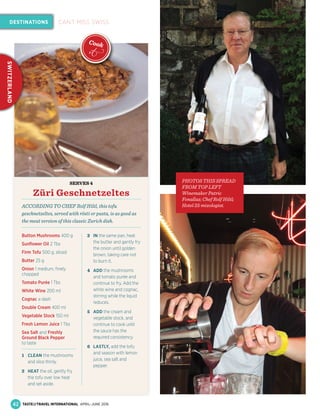SERVES 4
Züri Geschnetzeltes
ACCORDING TO CHEF Rolf Hiltl, this tofu
geschnetzeltes, served with rösti or pasta, is as good as
the meat version of this classic Zurich dish.
Button Mushrooms 400 g
Sunﬂower Oil 2 Tbs
Firm Tofu 500 g, sliced
Butter 25 g
Onion 1 medium, ﬁnely
chopped
Tomato Purée 1 Tbs
White Wine 200 ml
Cognac a dash
Double Cream 400 ml
Vegetable Stock 150 ml
Fresh Lemon Juice 1 Tbs
Sea Salt and Freshly
Ground Black Pepper
to taste
1 CLEAN the mushrooms
and slice thinly.
2 HEAT the oil, gently fry
the tofu over low heat
and set aside.
3 IN the same pan, heat
the butter and gently fry
the onion until golden
brown, taking care not
to burn it.
4 ADD the mushrooms
and tomato purée and
continue to fry. Add the
white wine and cognac,
stirring while the liquid
reduces.
5 ADD the cream and
vegetable stock, and
continue to cook until
the sauce has the
required consistency.
6 LASTLY, add the tofu
and season with lemon
juice, sea salt and
pepper.
PHOTOS THIS SPREAD
FROM TOP LEFT
Winemaker Patric
Fonallaz; Chef Rolf Hiltl;
Hotel 25 mixologist.
42
DESTINATIONS
SWITZERLAND
CAN’T MISS SWISS
TASTE&TRAVEL INTERNATIONAL APRIL–JUNE 2016
Cook
it
 
