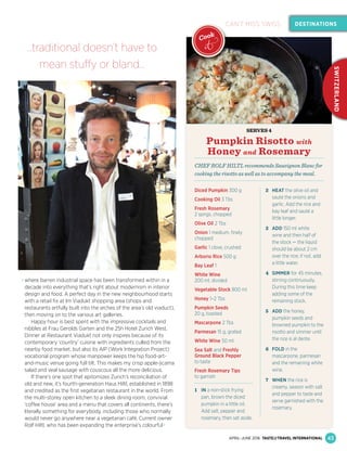 where barren industrial space has been transformed within in a
decade into everything that’s right about modernism in interior
design and food. A perfect day in the new neighbourhood starts
with a retail ﬁx at Im Viadukt shopping area (shops and
restaurants artfully built into the arches of the area’s old viaduct),
then moving on to the various art galleries.
Happy hour is best spent with the impressive cocktails and
nibbles at Frau Gerolds Garten and the 25h Hotel Zurich West.
Dinner at Restaurant Viadukt not only inspires because of its
contemporary ‘country’ cuisine with ingredients culled from the
nearby food market, but also its AIP (Work Integration Project)
vocational program whose manpower keeps the hip food-art-
and-music venue going full tilt. This makes my crisp apple-jicama
salad and veal sausage with couscous all the more delicious.
If there’s one spot that epitomizes Zurich’s reconciliation of
old and new, it’s fourth-generation Haus Hiltl, established in 1898
and credited as the ﬁrst vegetarian restaurant in the world. From
the multi-storey open kitchen to a sleek dining room, convivial
‘coffee house’ area and a menu that covers all continents, there’s
literally something for everybody, including those who normally
would never go anywhere near a vegetarian café. Current owner
Rolf Hiltl, who has been expanding the enterprise’s colourful
SERVES 4
Pumpkin Risotto with
Honey and Rosemary
CHEF ROLF HILTL recommends Sauvignon Blanc for
cooking the risotto as well as to accompany the meal.
Diced Pumpkin 300 g
Cooking Oil 3 Tbs
Fresh Rosemary
2 sprigs, chopped
Olive Oil 2 Tbs
Onion 1 medium, ﬁnely
chopped
Garlic 1 clove, crushed
Arborio Rice 500 g
Bay Leaf 1
White Wine
200 ml, divided
Vegetable Stock 800 ml
Honey 1–2 Tbs
Pumpkin Seeds
20 g, toasted
Mascarpone 2 Tbs
Parmesan 15 g, grated
White Wine 50 ml
Sea Salt and Freshly
Ground Black Pepper
to taste
Fresh Rosemary Tips
to garnish
1 IN a non-stick frying
pan, brown the diced
pumpkin in a little oil.
Add salt, pepper and
rosemary, then set aside.
2 HEAT the olive oil and
sauté the onions and
garlic. Add the rice and
bay leaf and sauté a
little longer.
3 ADD 150 ml white
wine and then half of
the stock — the liquid
should be about 2 cm
over the rice; if not, add
a little water.
4 SIMMER for 45 minutes,
stirring continuously.
During this time keep
adding some of the
remaining stock.
5 ADD the honey,
pumpkin seeds and
browned pumpkin to the
risotto and simmer until
the rice is al dente.
6 FOLD in the
mascarpone, parmesan
and the remaining white
wine.
7 WHEN the rice is
creamy, season with salt
and pepper to taste and
serve garnished with the
rosemary.
43
DESTINATIONS
SWITZERLAND
CAN’T MISS SWISS
APRIL–JUNE 2016 TASTE&TRAVEL INTERNATIONAL
CAN’T MISS SWISS
Cook
it…traditional doesn’t have to
mean stuffy or bland…
 