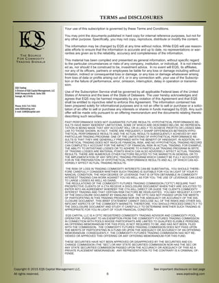 Copyright © 2015 EQS Capital Management LLC, See important disclosure on last page
All rights reserved. 6 www.eqstrading.com
EQS Trading
A Division of EQS Capital Management, LLC
8480 Honeycutt Road, Suite 200
Raleigh, NC 27615
Phone: 919.714.7453
www.EQStrading.com
E-mail: JL@EQScapital.com
Your use of this subscription is governed by these Terms and Conditions.
You may print the documents published in hard copy for internal reference purposes, but not for
any other purpose. Specifically, you may not copy, reproduce, distribute or modify the content.
The information may be changed by EQS at any time without notice. While EQS will use reason-
able efforts to ensure that the information is accurate and up to date, no representations or war-
ranties are given as to the reliability, accuracy and completeness of the information.
This material has been compiled and presented as general information, without specific regard
to the particular circumstances or risks of any company, institution, or individual. It is not intend-
ed as, nor should it be construed to be, investment advice. In no event will EQS, its affiliates,
nor any of its officers, partners or employees be liable for any loss or damage including without
limitation, indirect or consequential loss or damage, or any loss or damage whatsoever arising
from loss of data or profits arising out of it, or in any connection with, your use of the Subscrip-
tion or the failure of performance, error, omission, interruption, delay in operation or transmis-
sion.
Use of the Subscription Service shall be governed by all applicable Federal laws of the United
States of America and the laws of the State of Delaware. The user hereby acknowledges and
agrees that EQS may be harmed irreparably by any violation of this Agreement and that EQS
shall be entitled to injunctive relief to enforce this Agreement. The information contained has
been prepared solely for informational purposes and is not an offer to sell or purchase or a solici-
tation of an offer to sell or purchase any interests or shares in funds managed by EQS. Any such
offer will be made only pursuant to an offering memorandum and the documents relating thereto
describing such securities.
PAST PERFORMANCE DOES NOT GUARANTEE FUTURE RESULTS. HYPOTHETICAL PERFORMANCE RE-
SULTS HAVE MANY INHERENT LIMITATIONS, SOME OF WHICH ARE DESCRIBED BELOW. NO REPRESEN-
TATION IS BEING MADE THAT ANY ACCOUNT WILL OR IS LIKELY TO ACHIEVE PROFITS OR LOSSES SIMI-
LAR TO THOSE SHOWN. IN FACT, THERE ARE FREQUENTLY SHARP DIFFERENCES BETWEEN HYPO-
THETICAL PERFORMANCE RESULTS AND THE ACTUAL RESULTS SUBSEQUENTLY ACHIEVED BY ANY
PARTICULAR TRADING PROGRAM. ONE OF THE LIMITATIONS OF HYPOTHETICAL PERFORMANCE RE-
SULTS IS THAT THEY ARE GENERALLY PREPARED WITH THE BENEFIT OF HINDSIGHT. IN ADDITION, HY-
POTHETICAL TRADING DOES NOT INVOLVE FINANCIAL RISK, AND NO HYPOTHETICAL TRADING RECORD
CAN COMPLETELY ACCOUNT FOR THE IMPACT OF FINANCIAL RISK IN ACTUAL TRADING. FOR EXAMPLE,
THE ABILITY TO WITHSTAND LOSSES OR TO ADHERE TO A PARTICULAR TRADING PROGRAM IN SPITE
OF TRADING LOSSES ARE MATERIAL POINTS WHICH CAN ALSO ADVERSELY AFFECT ACTUAL TRADING
RESULTS. THERE ARE NUMEROUS OTHER FACTORS RELATED TO THE MARKETS IN GENERAL OR TO
THE IMPLEMENTATION OF ANY SPECIFIC TRADING PROGRAM WHICH CANNOT BE FULLY ACCOUNTED
FOR IN THE PREPARATION OF HYPOTHETICAL PERFORMANCE RESULTS AND ALL OF WHICH CAN AD-
VERSELY AFFECT ACTUAL TRADING RESULTS.
THE RISK OF LOSS IN TRADING COMMODITY INTERESTS CAN BE SUBSTANTIAL. YOU SHOULD THERE-
FORE CAREFULLY CONSIDER WHETHER SUCH TRADING IS SUITABLE FOR YOU IN LIGHT OF YOUR FI-
NANCIAL CONDITION. THE HIGH DEGREE OF LEVERAGE THAT IS OFTEN OBTAINABLE IN COMMODITY
INTEREST TRADING CAN WORK AGAINST YOU AS WELL AS FOR YOU. THE USE OF LEVERAGE CAN LEAD
TO LARGE LOSSES AS WELL AS GAINS.
THE REGULATIONS OF THE COMMODITY FUTURES TRADING COMMISSION ("CFTC") REQUIRE THAT
PROSPECTIVE CLIENTS OF A CTA RECEIVE A DISCLOSURE DOCUMENT WHEN THEY ARE SOLICITED TO
ENTER INTO AN AGREEMENT WHEREBY THE CTA WILL DIRECT OR GUIDE THE CLIENT'S COMMODITY
INTEREST TRADING AND THAT CERTAIN RISK FACTORS BE HIGHLIGHTED. YOU MAY REQUEST A COPY
OF THE DISCLOSURE DOCUMENT BY EMAILING EQS. THE CFTC HAS NOT PASSED UPON THE MERITS
OF PARTICIPATING IN THIS TRADING PROGRAM NOR ON THE ADEQUACY OR ACCURACY OF THE DIS-
CLOSURE DOCUMENT. THIS BRIEF STATEMENT CANNOT DISCLOSE ALL OF THE RISKS AND OTHER SIG-
NIFICANT ASPECTS OF THE COMMODITY MARKETS. THEREFORE, YOU SHOULD PROCEED DIRECTLY TO
THE DISCLOSURE DOCUMENT AND STUDY IT CAREFULLY TO DETERMINE WHETHER SUCH TRADING IS
APPROPRIATE FOR YOU IN LIGHT OF YOUR FINANCIAL CONDITION.
EQS CAPITAL LLC IS A CFTC REGISTERED COMMODITY TRADING ADVISOR AND COMMODITY POOL
OPERATOR. PURSUANT TO AN EXEMPTION FROM THE COMMODITY FUTURES TRADING COMMISSION
IN CONNECTION WITH POOLS WHOSE PARTICIPANTS ARE LIMITED TO QUALIFIED ELIGIBLE PERSONS,
AN OFFERING MEMORANDUM FOR THIS POOL IS NOT REQUIRED TO BE, AND HAS NOT BEEN, FILED
WITH THE COMMISSION. THE COMMODITY FUTURES TRADING COMMISSION DOES NOT PASS UPON
THE MERITS OF PARTICIPATING IN A FUND OR UPON THE ADEQUACY OR ACCURACY OF AN OFFERING
MEMORANDUM. CONSEQUENTLY, THE COMMODITY FUTURES TRADING COMMISSION HAS NOT RE-
VIEWED OR APPROVED THIS OFFERING OR ANY OFFERING MEMORANDUM FOR THIS FUND.
THESE SECURITIES HAVE NOT BEEN APPROVED OR DISAPPROVED BY THE SECURITIES AND EX-
CHANGE COMMISSION (THE “SEC”) OR ANY STATE SECURITIES COMMISSION NOR HAS THE SEC OR
ANY STATE SECURITIES COMMISSION PASSED UPON THE ACCURACY OR ADEQUACY OF THIS AS A
PRIVATE PLACEMENT MEMORANDUM. ANY REPRESENTATION TO THE CONTRARY IS A CRIMINAL OF-
FENSE.
THE SOUR C E
F OR C OM M OD ITY
TR AD ING SIGN ALS
TERMS and DISCLOSURES
 
