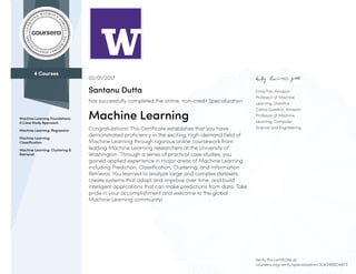 4 Courses
Machine Learning Foundations:
A Case Study Approach
Machine Learning: Regression
Machine Learning:
Classification
Machine Learning: Clustering &
Retrieval
Emily Fox, Amazon
Professor of Machine
Learning, Statistics
Carlos Guestrin, Amazon
Professor of Machine
Learning, Computer
Science and Engineering
02/01/2017
Santanu Dutta
has successfully completed the online, non-credit Specialization
Machine Learning
Congratulations! This Certificate establishes that you have
demonstrated proficiency in the exciting, high-demand field of
Machine Learning through rigorous online coursework from
leading Machine Learning researchers at the University of
Washington. Through a series of practical case studies, you
gained applied experience in major areas of Machine Learning
including Prediction, Classification, Clustering, and Information
Retrieval. You learned to analyze large and complex datasets,
create systems that adapt and improve over time, and build
intelligent applications that can make predictions from data. Take
pride in your accomplishment and welcome to the global
Machine Learning community!
Verify this certificate at:
coursera.org/verify/specialization/3LW2RB8D4675
 