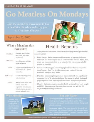 Nutrition Tip of the Week:
Go Meatless On Mondays
Join the meat-free movement to live
a healthier life while reducing your
environmental impact!
September 23, 2015
Health Benefits
Going meatless can reduce your risk of developing chronic preventable
diseases such as:
• Heart disease: Reducing saturated fats can aid in keeping cholesterol
levels low and decrease your risk of cardiovascular disease. Beans, tofu,
seeds, and nuts contain little to no saturated fats but provide valuable
protein to your diet.
• Cancer: Studies suggest consuming a plant-based diet can reduce the
risk of cancer. Don’t be afraid to incorporate various fruits and
vegetables into your daily meals.
• Diabetes: Consuming less processed meats and foods can significantly
reduce the risk of developing diabetes. By opting for whole foods and
preparing meals from scratch you have control over your ingredients.
• Obesity: Eating less meat is correlated with having a lower body weight
and BMI. By consuming fiber rich plant sources, you will feel full
longer and be less likely to overeat.
• Reduce your carbon footprint: Almost 1/5 of man-
made greenhouse gas comes from cattle. These
emissions are rapidly accelerating climate change and
global warming.
• Save more water: The water needs for livestock are
enormous! An estimated 1,800-2,500 gallons of water
fuel a single pound of beef. Livestock consume much
more water than actual food.
What a Meatless day
looks like:
A.M. Snack
Lunch
P.M. Snack
Dinner
Low-fat yogurt with an
apple or banana
Veggie burger with lettuce
and tomato on a whole-
wheat bun
Carrot and celery sticks
with hummus
Whole-wheat pasta with
tomato sauce plus
vegetables (mushrooms,
tomatoes, peas, peppers,
onions, spinach, etc.)
For our Planet
Breakfast Oatmeal with fat-free
milk, nuts, and dried
cranberries
Why Monday?
Monday is the
beginning of the
week making it
the perfect time
to set goals and
start your week
off on a
nutritious note.
Visit meatlessmondays.com and take the pledge today!
 