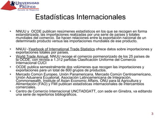 Estadísticas Internacionales  NNUU y  OCDE publican resúmenes estadísticos en los que se recogen en forma estandarizada, las importaciones realizadas por una serie de países y totales mundiales del comercio. Se hacen relaciones entre la exportación nacional de un determinado producto versus las importaciones mundiales de ese producto. NNUU - Yearbook of International Trade Statistics  ofrece datos sobre importaciones y exportaciones totales por países. World Trade Annual , NNUU recoge el comercio pormenorizado de los 25 países de la OCDE, con revista a 1.312 partidas Clasificación Uniforme del Comercio Internacional CUCI OCDE publica semestralmente dos volúmenes que recogen las importaciones y exportaciones para un total de 800 grupos de productos. Mercado Común Europeo, Unión Panamericana, Mercado Común Centroamericano, Unión Aduanera Ecuatorial, Asociación Latinoamericana de Integración, Commonwealth, Institute of Asian Economic Affairs, ONU para la Agricultura y Alimentación (FAO) y FMI publican estadísticas internacionales de intercambios comerciales. Centro de Comercio Internacional UNCTADGATT, con sede en Ginebra, va editando una serie de repertorios bibliográficos. 