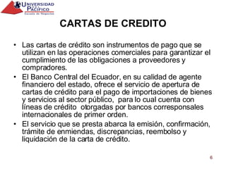 CARTAS DE CREDITO Las cartas de crédito son instrumentos de pago que se utilizan en las operaciones comerciales para garantizar el cumplimiento de las obligaciones a proveedores y compradores. El Banco Central del Ecuador, en su calidad de agente financiero del estado, ofrece el servicio de apertura de cartas de crédito para el pago de importaciones de bienes y servicios al sector público,  para lo cual cuenta con líneas de crédito  otorgadas por bancos corresponsales internacionales de primer orden. El servicio que se presta abarca la emisión, confirmación, trámite de enmiendas, discrepancias, reembolso y liquidación de la carta de crédito. 