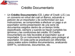 Crédito Documentario Un  Crédito Documentario  (CD, Letter of Credit -L/C-) es un convenio en virtud del cual un Banco, actuando a petición de un importador y de conformidad con sus instrucciones, se compromete a efectuar un pago a un exportador contra presentación de una serie de documentos exigidos dentro de un tiempo límite especificado, siempre y cuando se hayan cumplido los términos y las condiciones del crédito. El Crédito Documentario es más favorable al exportador que al importador. Es un instrumento diseñado para proteger al exportador. En esta parte se practicará con diferentes casos reales sobre créditos documentarios, analizando SWIFTs, condiciones, documentos, etc. 