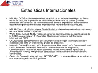 Estadísticas Internacionales  NNUU y  OCDE publican resúmenes estadísticos en los que se recogen en forma estandarizada, las importaciones realizadas por una serie de países y totales mundiales del comercio. Se hacen relaciones entre la exportación nacional de un determinado producto versus las importaciones mundiales de ese producto. NNUU - Yearbook of International Trade Statistics  ofrece datos sobre importaciones y exportaciones totales por países. World Trade Annual , NNUU recoge el comercio pormenorizado de los 25 países de la OCDE, con revista a 1.312 partidas Clasificación Uniforme del Comercio Internacional CUCI OCDE publica semestralmente dos volúmenes que recogen las importaciones y exportaciones para un total de 800 grupos de productos. Mercado Común Europeo, Unión Panamericana, Mercado Común Centroamericano, Unión Aduanera Ecuatorial, Asociación Latinoamericana de Integración, Commonwealth, Institute of Asian Economic Affairs, ONU para la Agricultura y Alimentación (FAO) y FMI publican estadísticas internacionales de intercambios comerciales. Centro de Comercio Internacional UNCTADGATT, con sede en Ginebra, va editando una serie de repertorios bibliográficos. 
